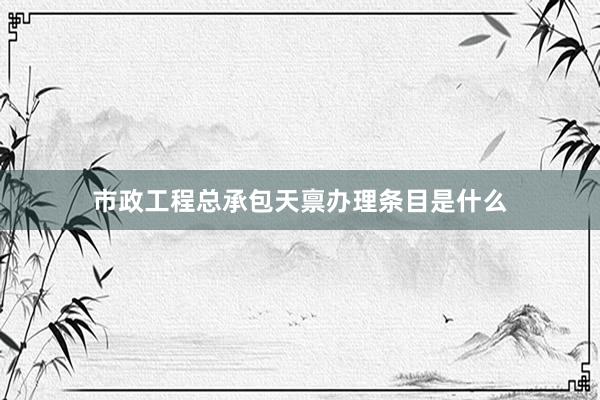市政工程总承包天禀办理条目是什么
