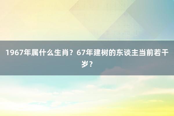 1967年属什么生肖？67年建树的东谈主当前若干岁？