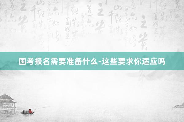 国考报名需要准备什么-这些要求你适应吗