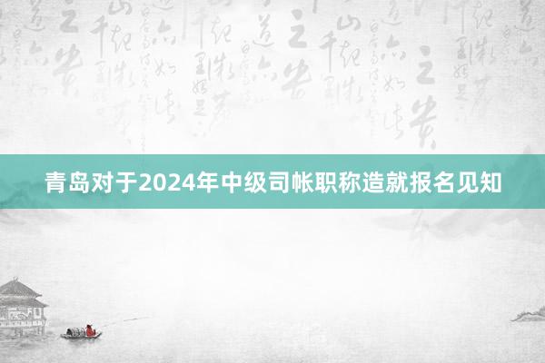 青岛对于2024年中级司帐职称造就报名见知