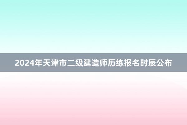 2024年天津市二级建造师历练报名时辰公布