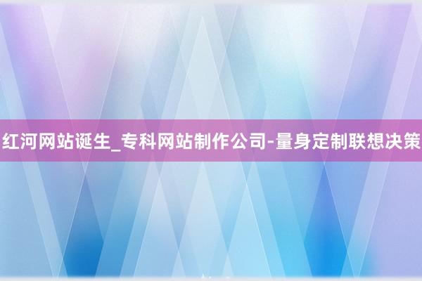红河网站诞生_专科网站制作公司-量身定制联想决策